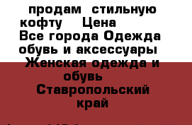 продам  стильную кофту  › Цена ­ 6 900 - Все города Одежда, обувь и аксессуары » Женская одежда и обувь   . Ставропольский край